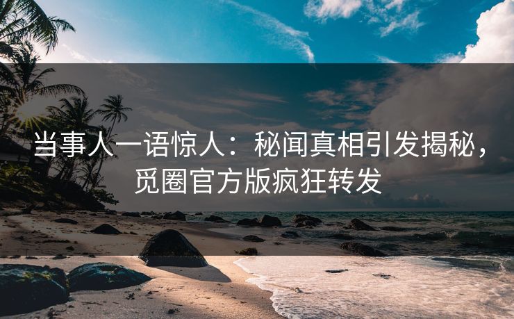当事人一语惊人：秘闻真相引发揭秘，觅圈官方版疯狂转发