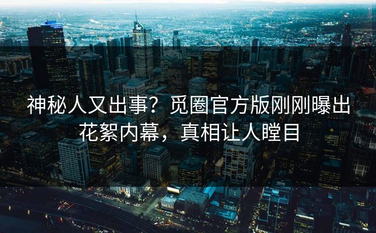 神秘人又出事？觅圈官方版刚刚曝出花絮内幕，真相让人瞠目