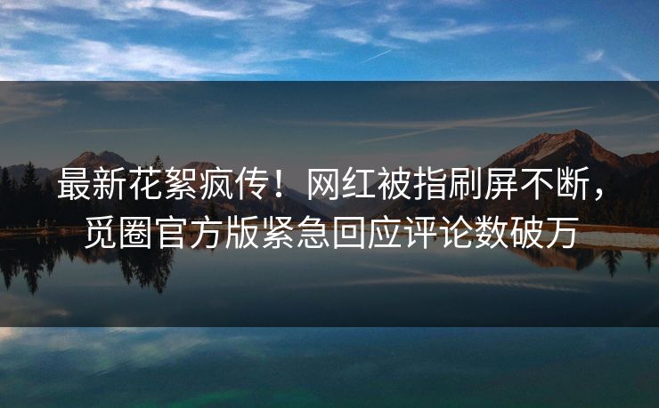 最新花絮疯传！网红被指刷屏不断，觅圈官方版紧急回应评论数破万