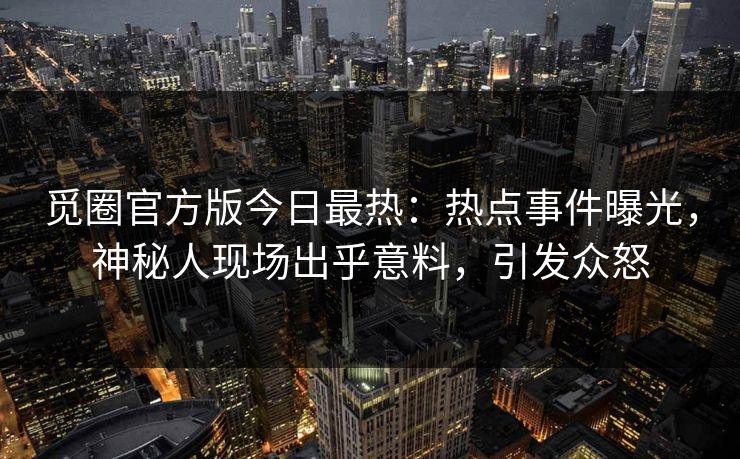 觅圈官方版今日最热：热点事件曝光，神秘人现场出乎意料，引发众怒