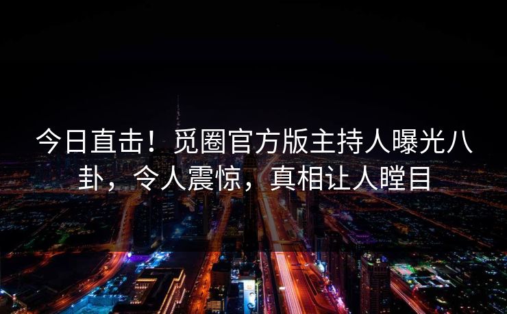今日直击！觅圈官方版主持人曝光八卦，令人震惊，真相让人瞠目