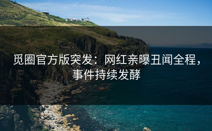 觅圈官方版突发：网红亲曝丑闻全程，事件持续发酵