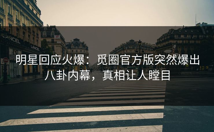 明星回应火爆：觅圈官方版突然爆出八卦内幕，真相让人瞠目