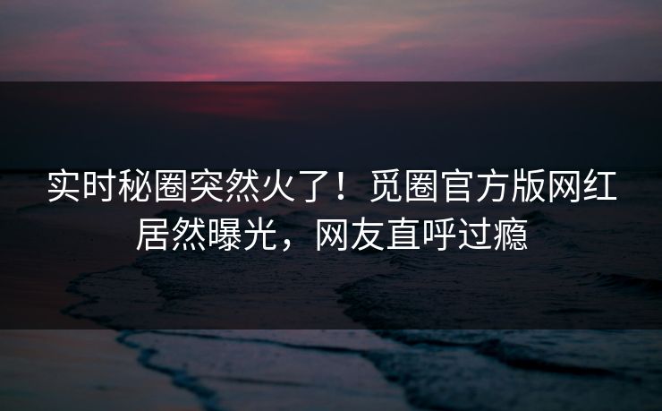 实时秘圈突然火了！觅圈官方版网红居然曝光，网友直呼过瘾