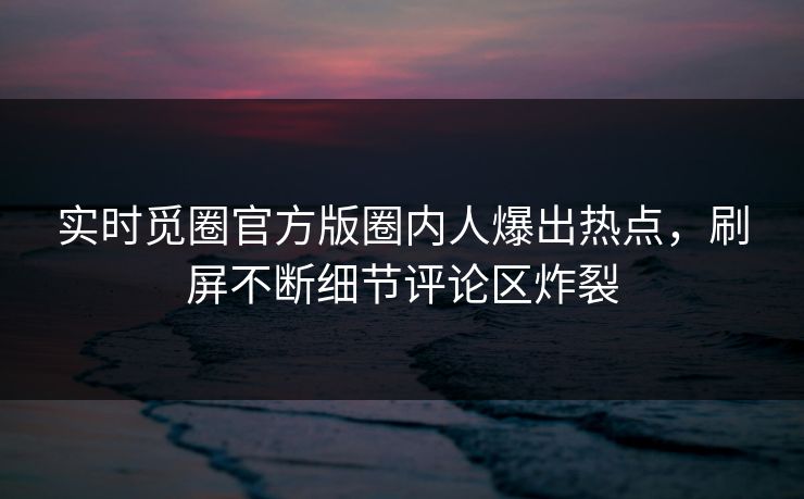 实时觅圈官方版圈内人爆出热点，刷屏不断细节评论区炸裂