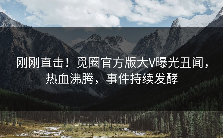 刚刚直击！觅圈官方版大V曝光丑闻，热血沸腾，事件持续发酵