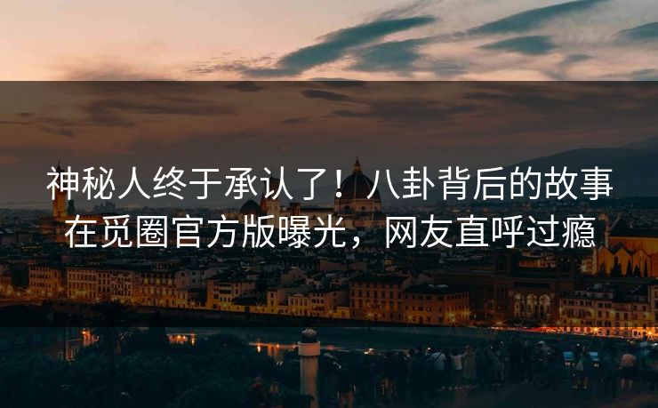 神秘人终于承认了！八卦背后的故事在觅圈官方版曝光，网友直呼过瘾