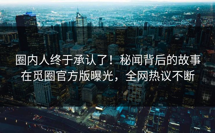 圈内人终于承认了！秘闻背后的故事在觅圈官方版曝光，全网热议不断