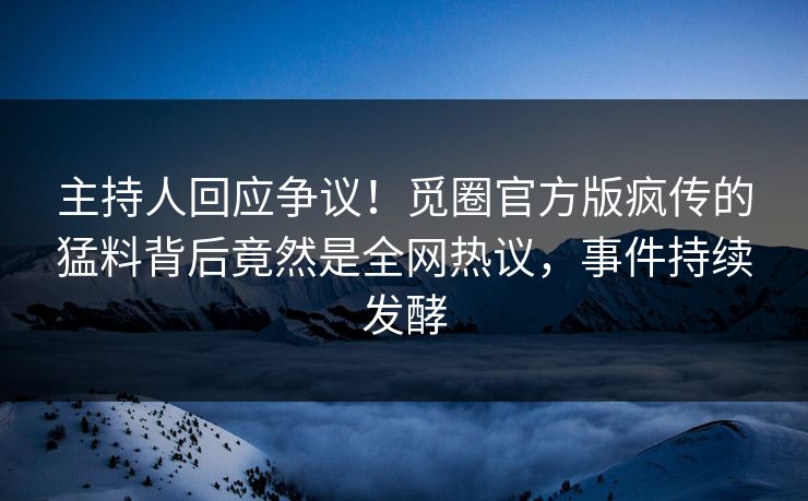 主持人回应争议！觅圈官方版疯传的猛料背后竟然是全网热议，事件持续发酵