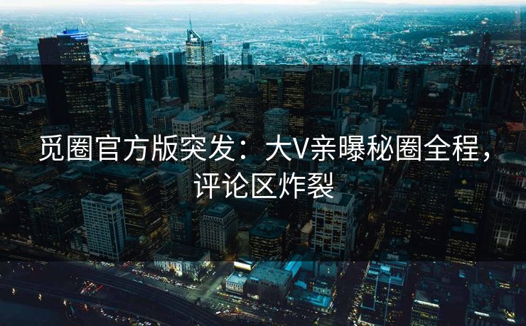 觅圈官方版突发：大V亲曝秘圈全程，评论区炸裂