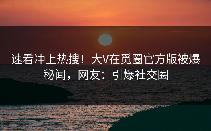 速看冲上热搜！大V在觅圈官方版被爆秘闻，网友：引爆社交圈