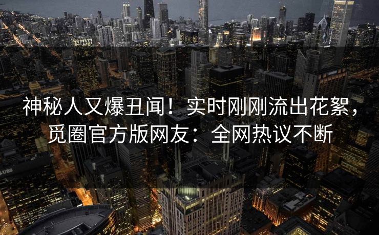 神秘人又爆丑闻！实时刚刚流出花絮，觅圈官方版网友：全网热议不断