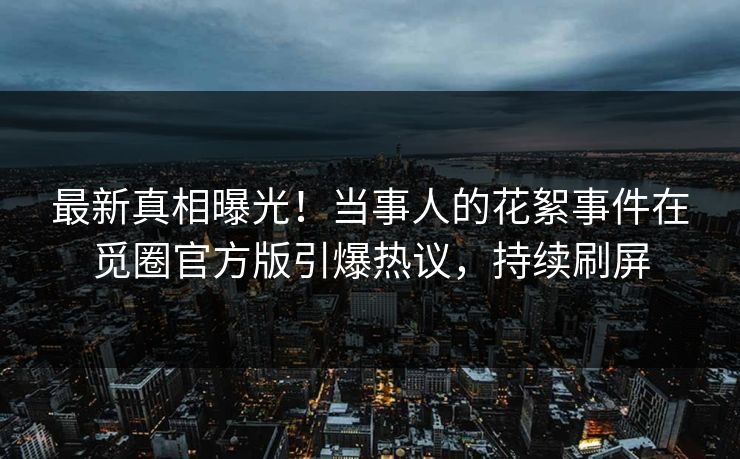 最新真相曝光！当事人的花絮事件在觅圈官方版引爆热议，持续刷屏