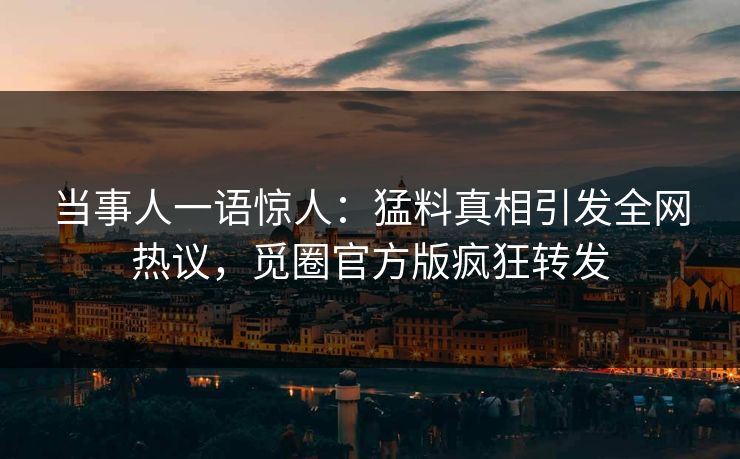 当事人一语惊人：猛料真相引发全网热议，觅圈官方版疯狂转发