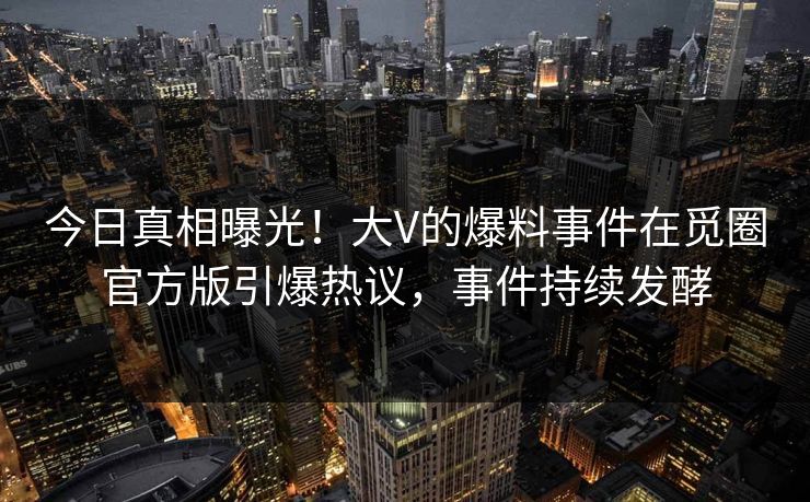 今日真相曝光！大V的爆料事件在觅圈官方版引爆热议，事件持续发酵