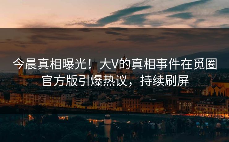 今晨真相曝光！大V的真相事件在觅圈官方版引爆热议，持续刷屏