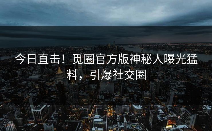 今日直击！觅圈官方版神秘人曝光猛料，引爆社交圈
