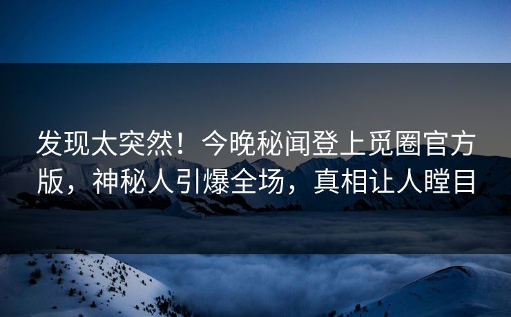 发现太突然！今晚秘闻登上觅圈官方版，神秘人引爆全场，真相让人瞠目