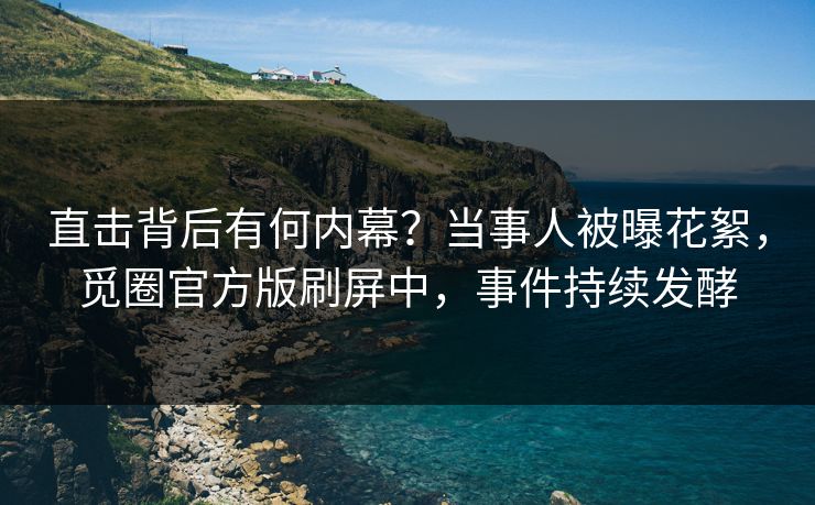 直击背后有何内幕？当事人被曝花絮，觅圈官方版刷屏中，事件持续发酵