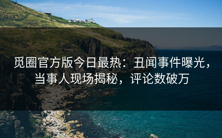 觅圈官方版今日最热：丑闻事件曝光，当事人现场揭秘，评论数破万