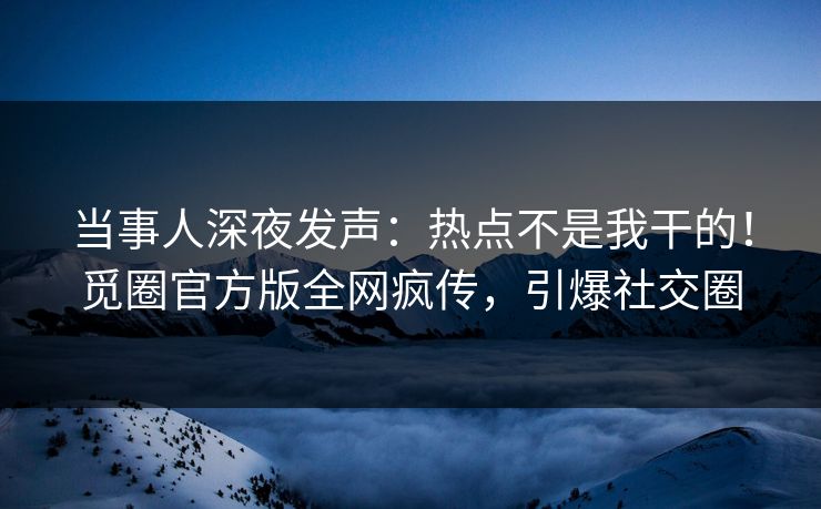 当事人深夜发声：热点不是我干的！觅圈官方版全网疯传，引爆社交圈