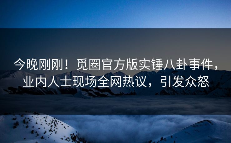 今晚刚刚！觅圈官方版实锤八卦事件，业内人士现场全网热议，引发众怒
