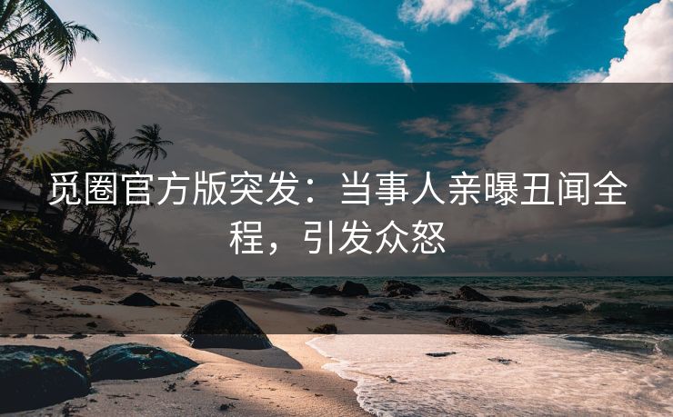 觅圈官方版突发：当事人亲曝丑闻全程，引发众怒