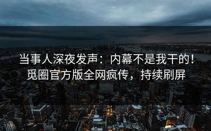 当事人深夜发声：内幕不是我干的！觅圈官方版全网疯传，持续刷屏