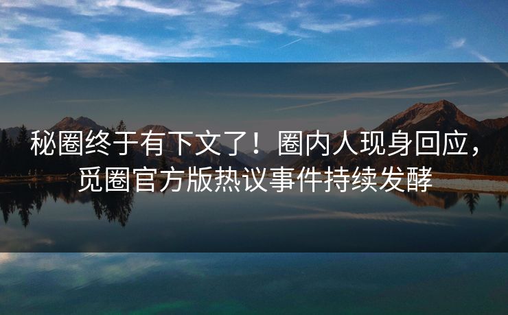 秘圈终于有下文了！圈内人现身回应，觅圈官方版热议事件持续发酵