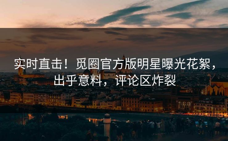实时直击！觅圈官方版明星曝光花絮，出乎意料，评论区炸裂