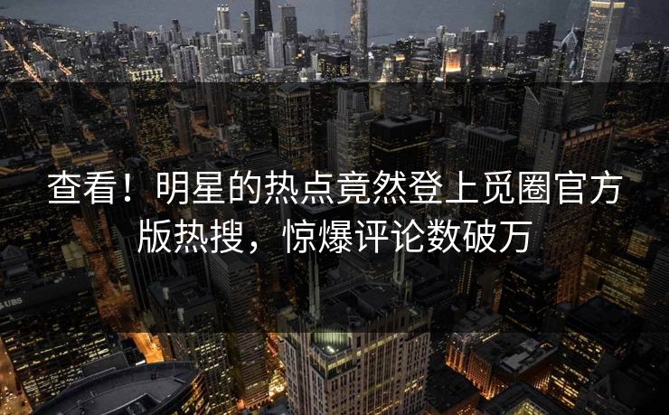 查看！明星的热点竟然登上觅圈官方版热搜，惊爆评论数破万