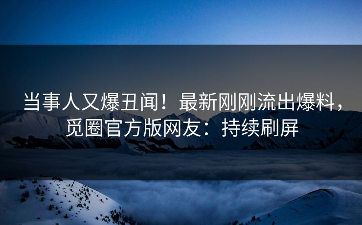 当事人又爆丑闻！最新刚刚流出爆料，觅圈官方版网友：持续刷屏