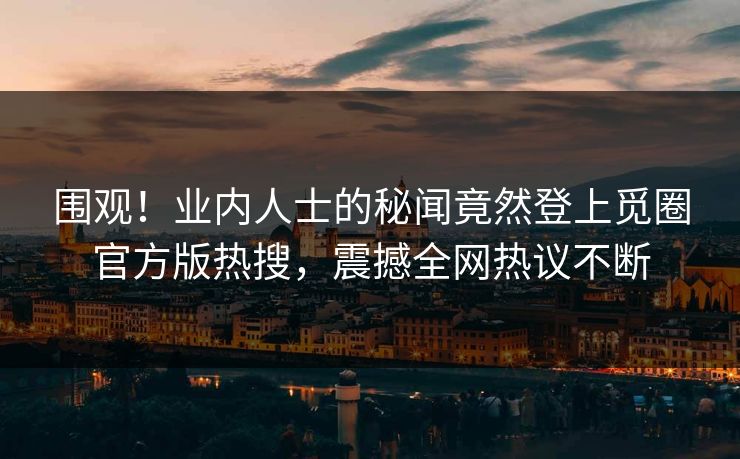 围观！业内人士的秘闻竟然登上觅圈官方版热搜，震撼全网热议不断
