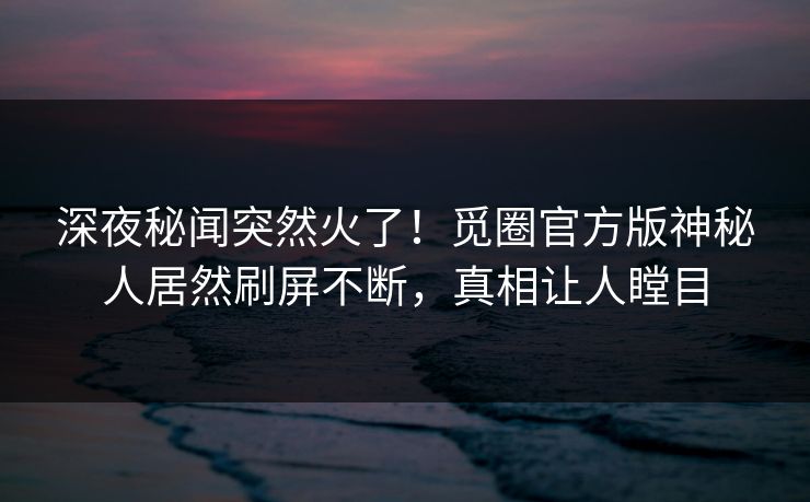 深夜秘闻突然火了！觅圈官方版神秘人居然刷屏不断，真相让人瞠目