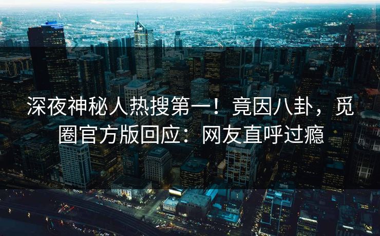 深夜神秘人热搜第一！竟因八卦，觅圈官方版回应：网友直呼过瘾