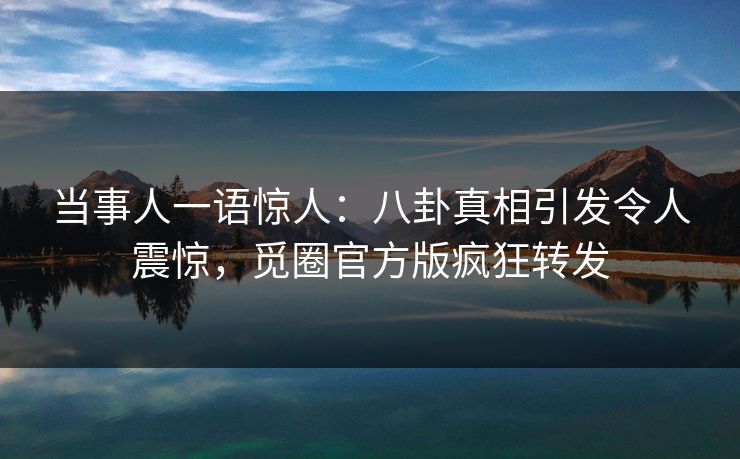当事人一语惊人：八卦真相引发令人震惊，觅圈官方版疯狂转发