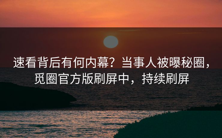速看背后有何内幕？当事人被曝秘圈，觅圈官方版刷屏中，持续刷屏