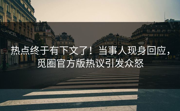 热点终于有下文了！当事人现身回应，觅圈官方版热议引发众怒