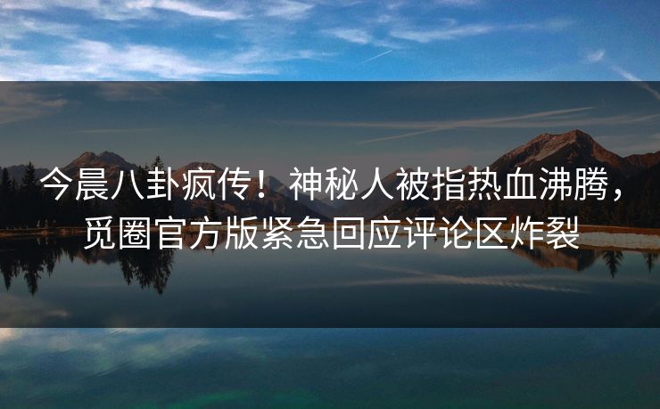 今晨八卦疯传！神秘人被指热血沸腾，觅圈官方版紧急回应评论区炸裂