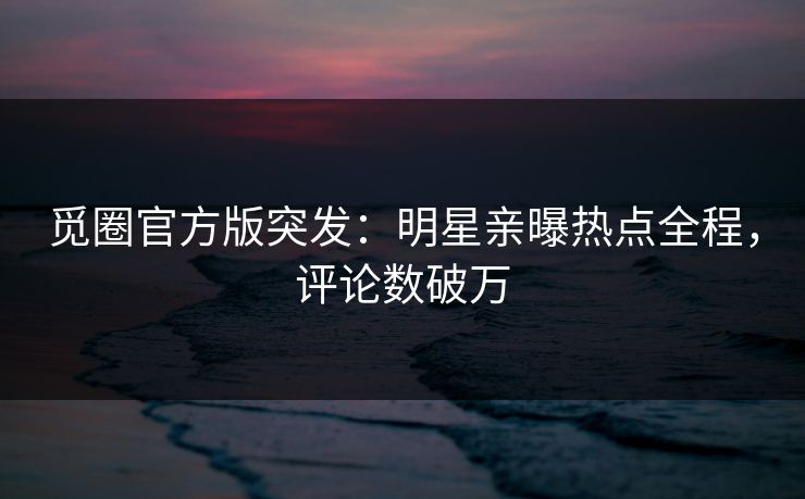 觅圈官方版突发：明星亲曝热点全程，评论数破万