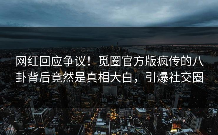 网红回应争议！觅圈官方版疯传的八卦背后竟然是真相大白，引爆社交圈