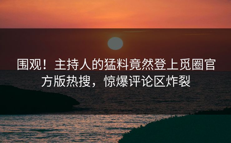 围观！主持人的猛料竟然登上觅圈官方版热搜，惊爆评论区炸裂