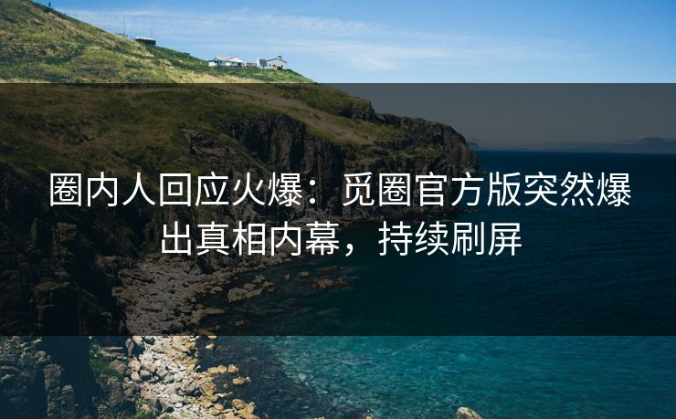 圈内人回应火爆：觅圈官方版突然爆出真相内幕，持续刷屏