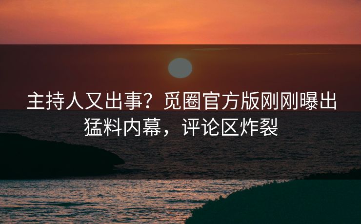 主持人又出事？觅圈官方版刚刚曝出猛料内幕，评论区炸裂