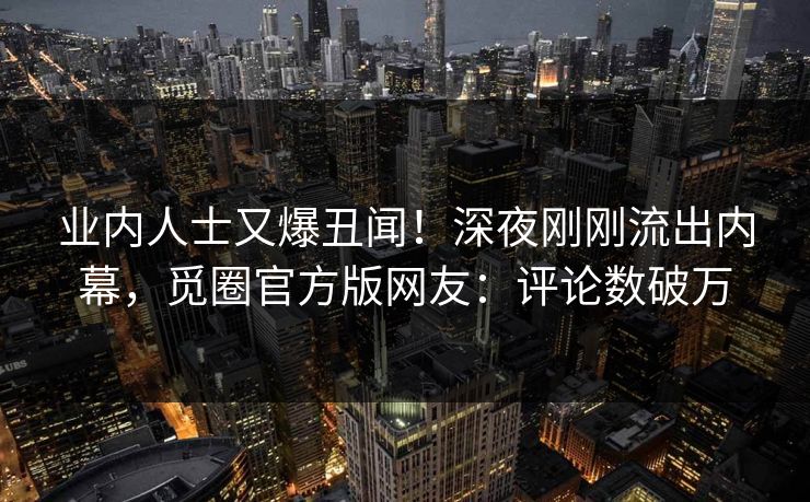 业内人士又爆丑闻！深夜刚刚流出内幕，觅圈官方版网友：评论数破万