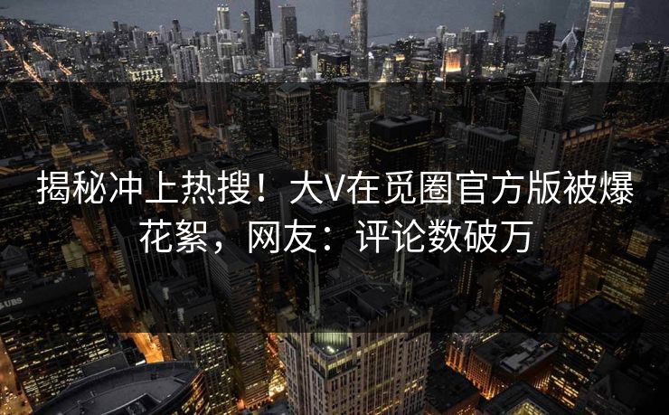 揭秘冲上热搜！大V在觅圈官方版被爆花絮，网友：评论数破万