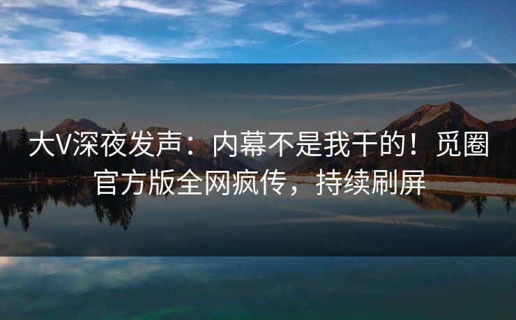 大V深夜发声：内幕不是我干的！觅圈官方版全网疯传，持续刷屏