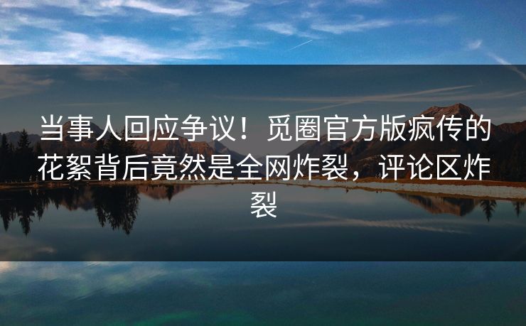 当事人回应争议！觅圈官方版疯传的花絮背后竟然是全网炸裂，评论区炸裂