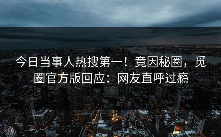 今日当事人热搜第一！竟因秘圈，觅圈官方版回应：网友直呼过瘾