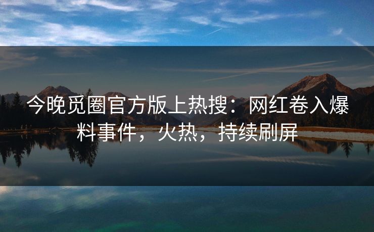 今晚觅圈官方版上热搜：网红卷入爆料事件，火热，持续刷屏